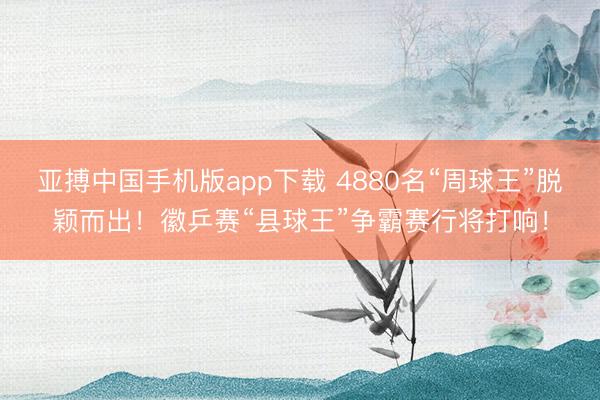 亚搏中国手机版app下载 4880名“周球王”脱颖而出!徽乒赛“县球王”争霸赛行将打响!