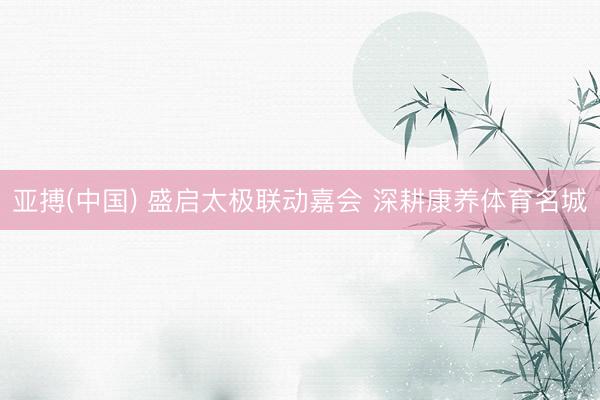 亚搏(中国) 盛启太极联动嘉会 深耕康养体育名城