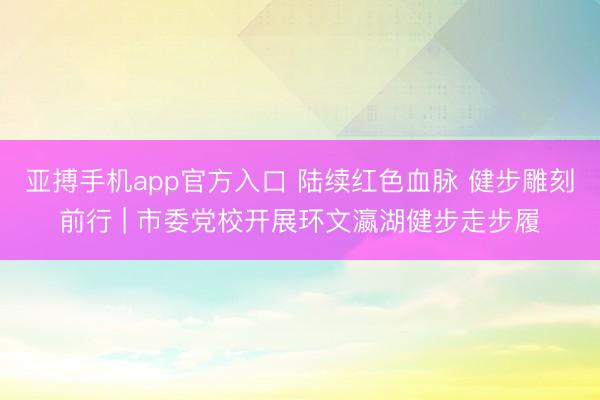 亚搏手机app官方入口 陆续红色血脉 健步雕刻前行 | 市委党校开展环文瀛湖健步走步履
