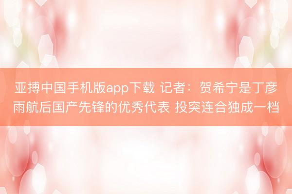亚搏中国手机版app下载 记者：贺希宁是丁彦雨航后国产先锋的优秀代表 投突连合独成一档