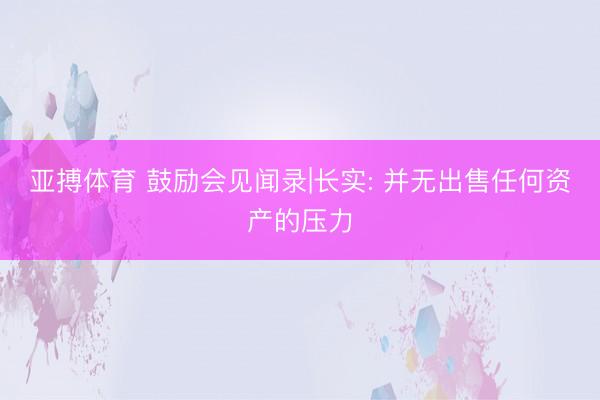 亚搏体育 鼓励会见闻录|长实: 并无出售任何资产的压力