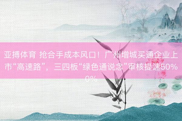 亚搏体育 抢合手成本风口！广州增城买通企业上市“高速路”，三四板“绿色通说念”审核提速50%