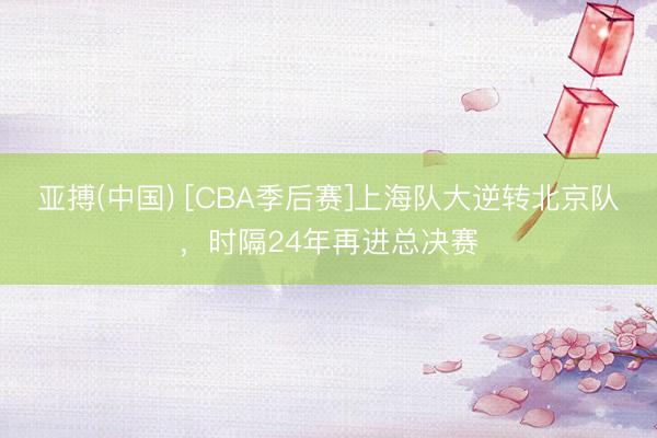 亚搏(中国) [CBA季后赛]上海队大逆转北京队，时隔24年再进总决赛