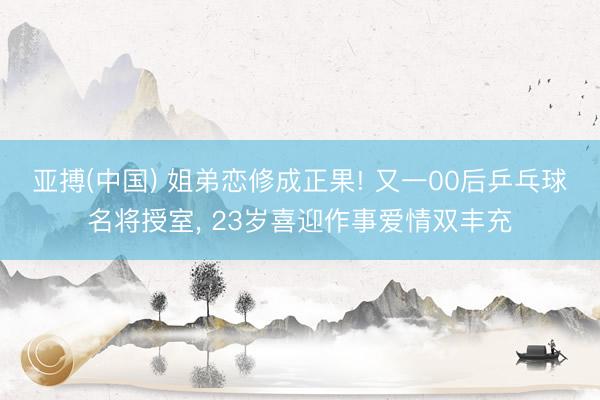 亚搏(中国) 姐弟恋修成正果! 又一00后乒乓球名将授室， 23岁喜迎作事爱情双丰充