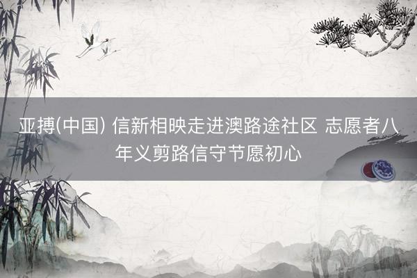 亚搏(中国) 信新相映走进澳路途社区 志愿者八年义剪路信守节愿初心