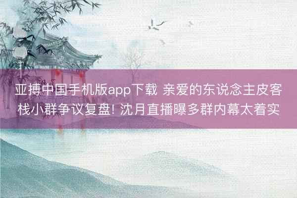 亚搏中国手机版app下载 亲爱的东说念主皮客栈小群争议复盘! 沈月直播曝多群内幕太着实