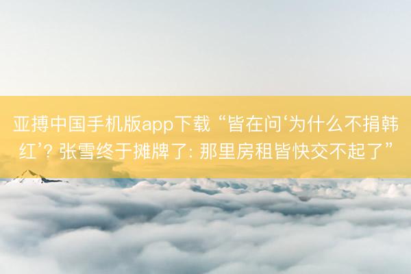 亚搏中国手机版app下载 “皆在问‘为什么不捐韩红’? 张雪终于摊牌了: 那里房租皆快交不起了”