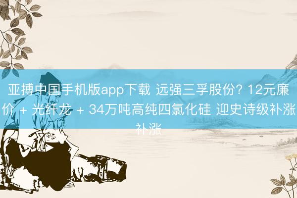 亚搏中国手机版app下载 远强三孚股份? 12元廉价 + 光纤龙 + 34万吨高纯四氯化硅 迎史诗级补涨