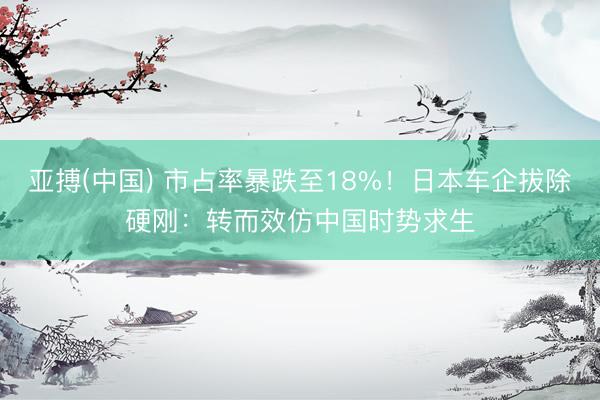 亚搏(中国) 市占率暴跌至18%！日本车企拔除硬刚：转而效仿中国时势求生