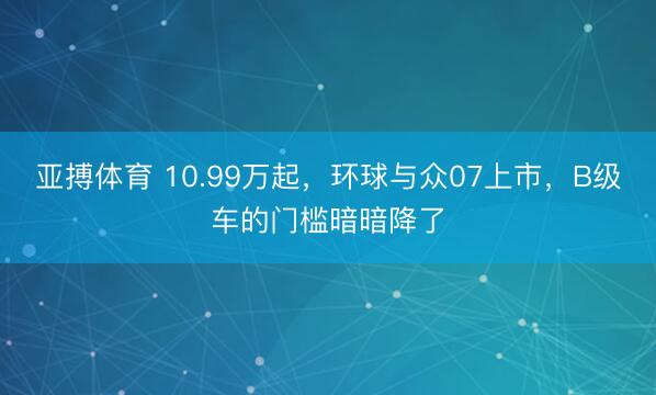 亚搏体育 10.99万起,环球与众07上市,B级车的门槛暗暗降了
