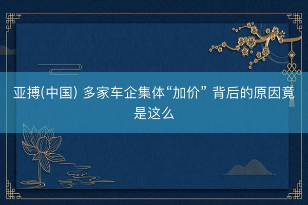 亚搏(中国) 多家车企集体“加价” 背后的原因竟是这么