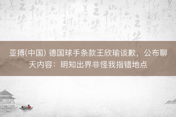 亚搏(中国) 德国球手条款王欣瑜谈歉，公布聊天内容：明知出界非怪我指错地点