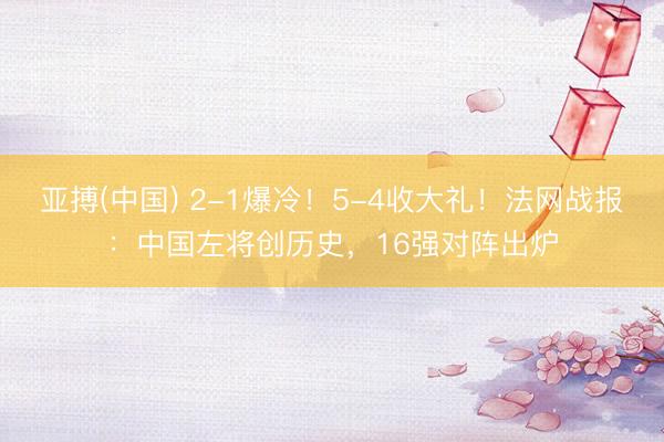 亚搏(中国) 2-1爆冷！5-4收大礼！法网战报：中国左将创历史，16强对阵出炉