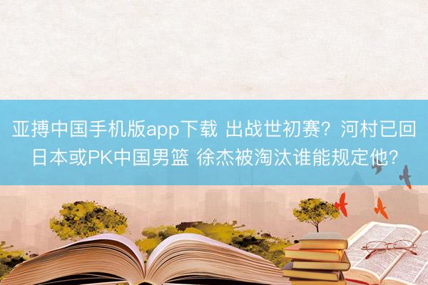 亚搏中国手机版app下载 出战世初赛？河村已回日本或PK中国男篮 徐杰被淘汰谁能规定他？