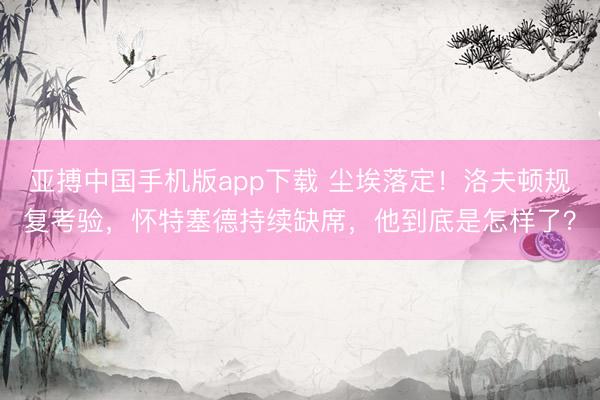 亚搏中国手机版app下载 尘埃落定!洛夫顿规复考验,怀特塞德持续缺席,他到底是怎样了?