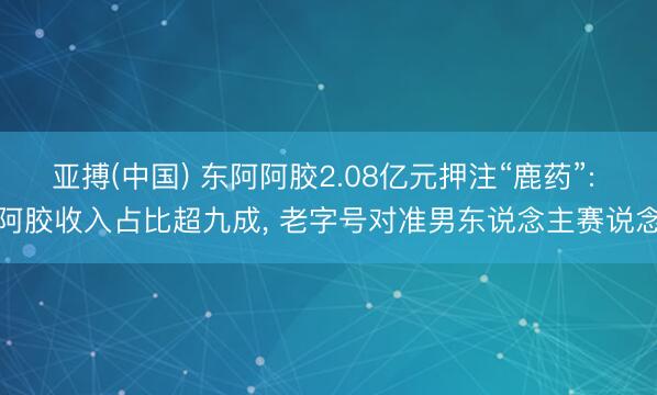 亚搏(中国) 东阿阿胶2.08亿元押注“鹿药”: 阿胶收入占比超九成， 老字号对准男东说念主赛说念