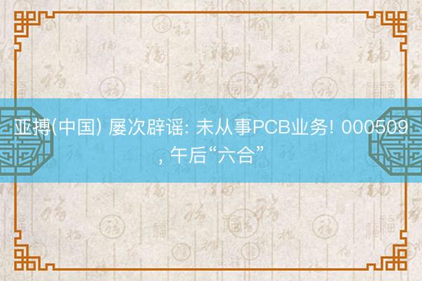 亚搏(中国) 屡次辟谣: 未从事PCB业务! 000509， 午后“六合”
