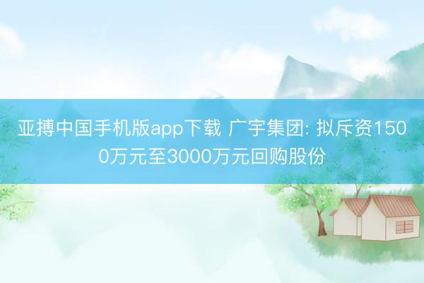 亚搏中国手机版app下载 广宇集团: 拟斥资1500万元至3000万元回购股份