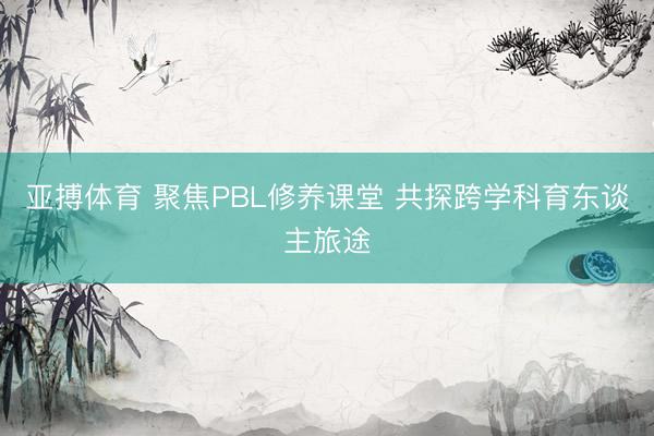 亚搏体育 聚焦PBL修养课堂 共探跨学科育东谈主旅途