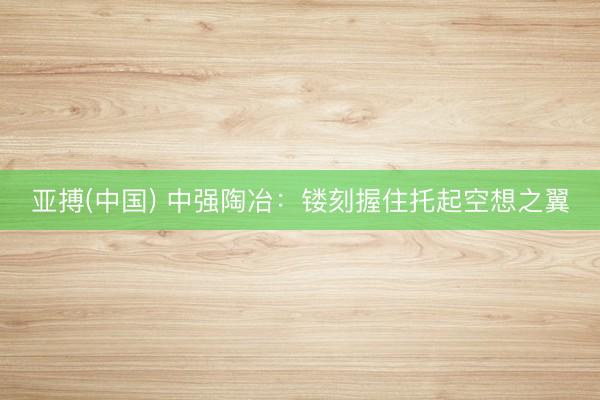 亚搏(中国) 中强陶冶：镂刻握住托起空想之翼