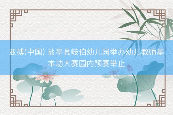 亚搏(中国) 盐亭县岐伯幼儿园举办幼儿教师基本功大赛园内预赛举止