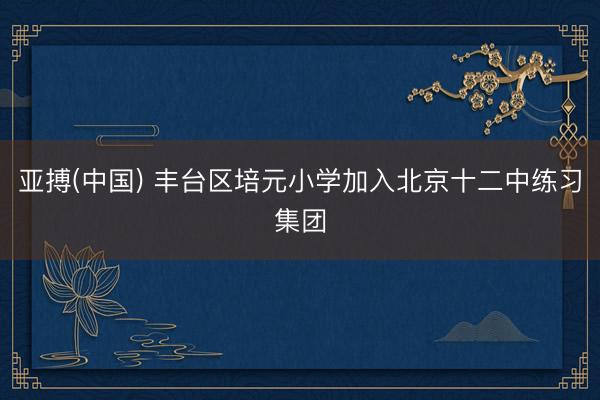 亚搏(中国) 丰台区培元小学加入北京十二中练习集团