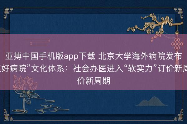 亚搏中国手机版app下载 北京大学海外病院发布“五好病院”文化体系：社会办医进入“软实力”订价新周期