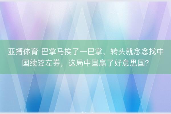 亚搏体育 巴拿马挨了一巴掌，转头就念念找中国续签左券，这局中国赢了好意思国？