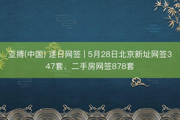 亚搏(中国) 逐日网签 | 5月28日北京新址网签347套、二手房网签878套
