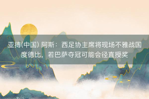 亚搏(中国) 阿斯：西足协主席将现场不雅战国度德比，若巴萨夺冠可能会径直授奖