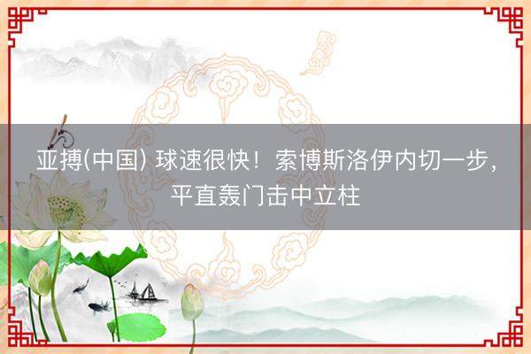 亚搏(中国) 球速很快！索博斯洛伊内切一步，平直轰门击中立柱