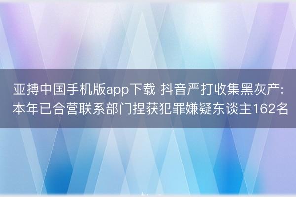 亚搏中国手机版app下载 抖音严打收集黑灰产: 本年已合营联系部门捏获犯罪嫌疑东谈主162名