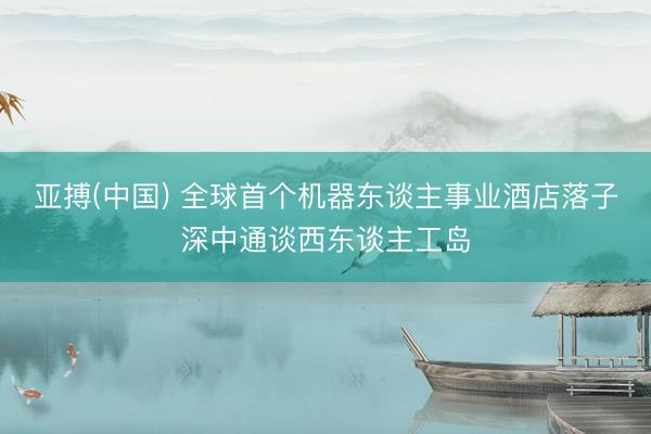 亚搏(中国) 全球首个机器东谈主事业酒店落子深中通谈西东谈主工岛