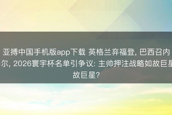 亚搏中国手机版app下载 英格兰弃福登， 巴西召内马尔， 2026寰宇杯名单引争议: 主帅押注战略如故巨星?