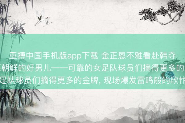 亚搏中国手机版app下载 金正恩不雅看赴韩夺冠的女足扮演赛, 祝愿朝鲜的好男儿——可靠的女足队球员们摘得更多的金牌, 现场爆发雷鸣般的欣忭声