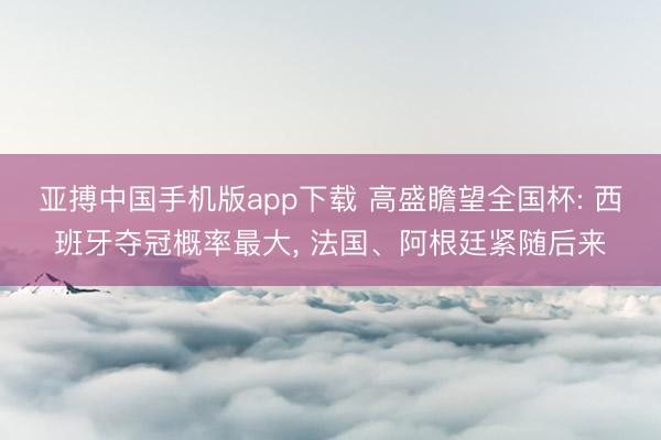 亚搏中国手机版app下载 高盛瞻望全国杯: 西班牙夺冠概率最大， 法国、阿根廷紧随后来
