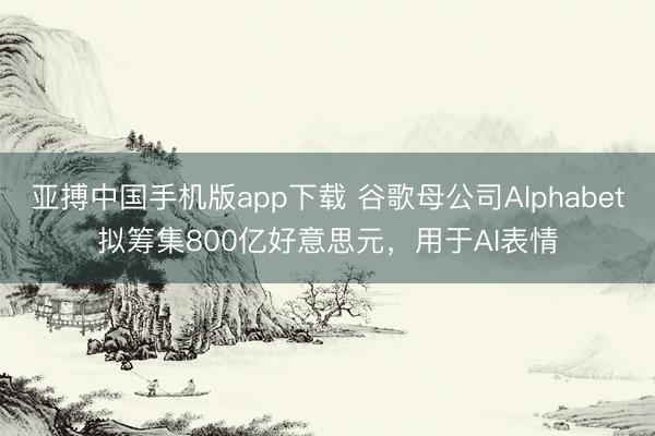 亚搏中国手机版app下载 谷歌母公司Alphabet拟筹集800亿好意思元，用于AI表情
