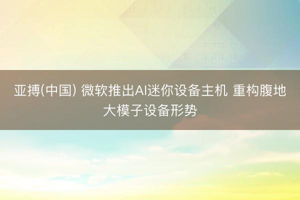 亚搏(中国) 微软推出AI迷你设备主机 重构腹地大模子设备形势