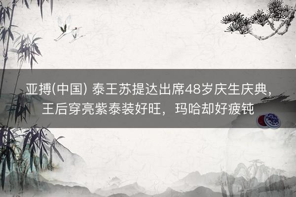 亚搏(中国) 泰王苏提达出席48岁庆生庆典，王后穿亮紫泰装好旺，玛哈却好疲钝