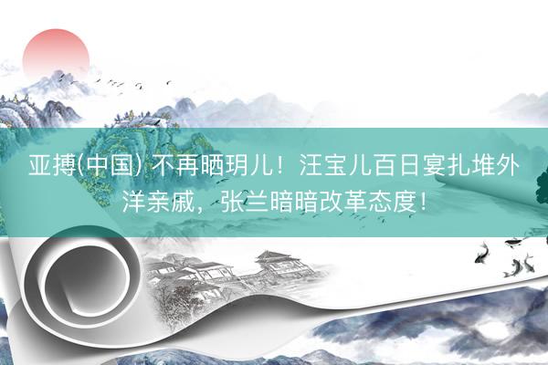 亚搏(中国) 不再晒玥儿！汪宝儿百日宴扎堆外洋亲戚，张兰暗暗改革态度！