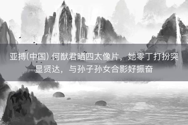 亚搏(中国) 何猷君晒四太像片，她零丁打扮突显贤达，与孙子孙女合影好振奋