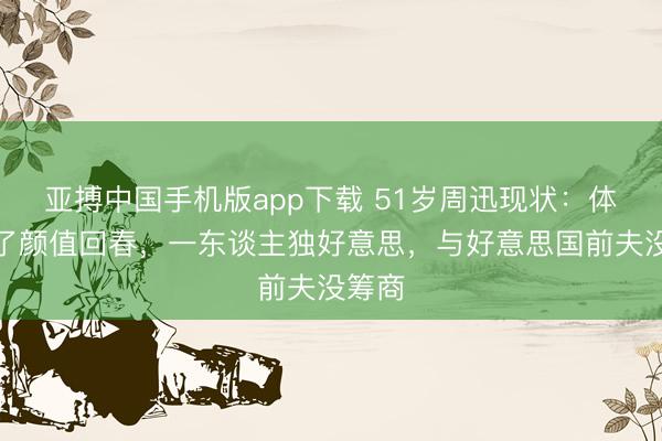 亚搏中国手机版app下载 51岁周迅现状：体魄胖了颜值回春，一东谈主独好意思，与好意思国前夫没筹商