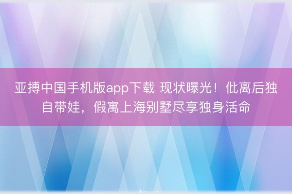 亚搏中国手机版app下载 现状曝光！仳离后独自带娃，假寓上海别墅尽享独身活命