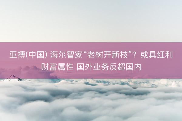 亚搏(中国) 海尔智家“老树开新枝”？或具红利财富属性 国外业务反超国内