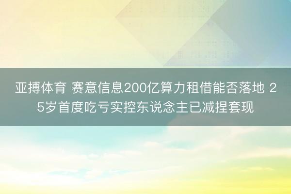 亚搏体育 赛意信息200亿算力租借能否落地 25岁首度吃亏实控东说念主已减捏套现