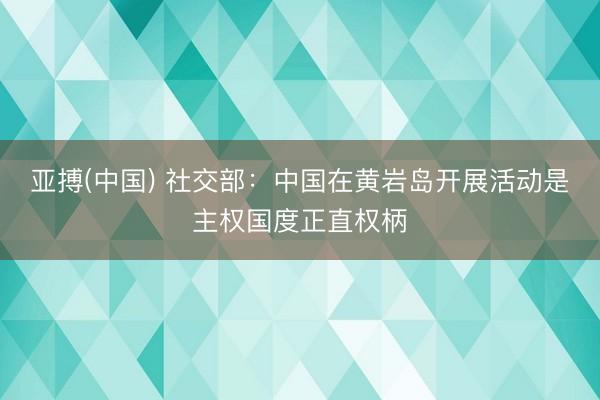 亚搏(中国) 社交部：中国在黄岩岛开展活动是主权国度正直权柄
