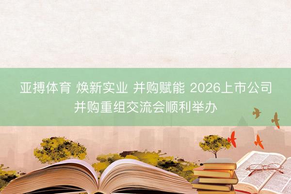 亚搏体育 焕新实业 并购赋能 2026上市公司并购重组交流会顺利举办
