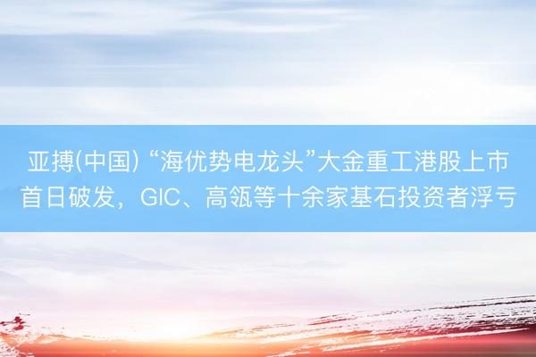 亚搏(中国) “海优势电龙头”大金重工港股上市首日破发，GIC、高瓴等十余家基石投资者浮亏