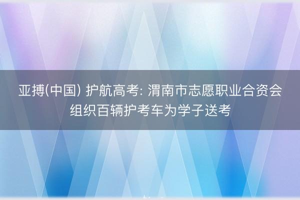 亚搏(中国) 护航高考: 渭南市志愿职业合资会组织百辆护考车为学子送考