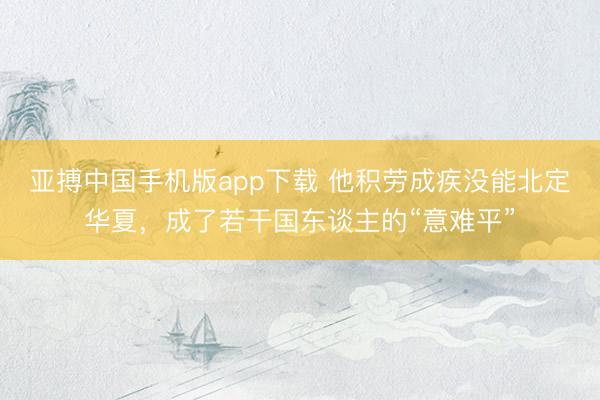 亚搏中国手机版app下载 他积劳成疾没能北定华夏，成了若干国东谈主的“意难平”